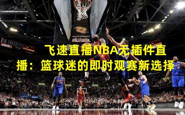  飞速直播NBA无插件直播：篮球迷的即时观赛新选择