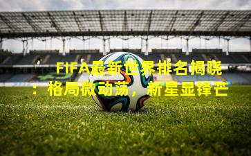 FIFA最新世界排名揭晓：格局微动荡，新星显锋芒