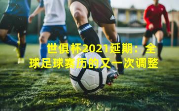 世俱杯2021延期：全球足球赛历的又一次调整