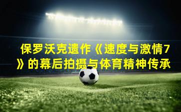 保罗沃克遗作《速度与激情7》的幕后拍摄与体育精神传承