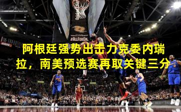 阿根廷强势出击力克委内瑞拉，南美预选赛再取关键三分