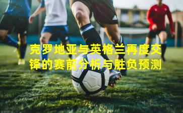 克罗地亚与英格兰再度交锋的赛前分析与胜负预测