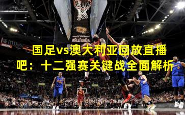 国足vs澳大利亚回放直播吧：十二强赛关键战全面解析